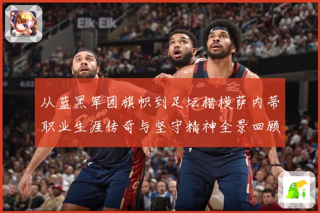从蓝黑军团旗帜到足坛楷模萨内蒂职业生涯传奇与坚守精神全景回顾解析