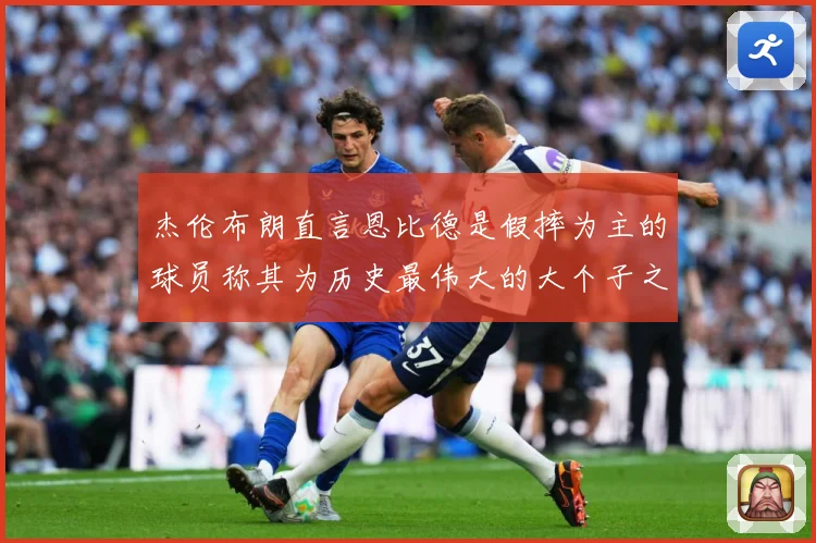 杰伦布朗直言恩比德是假摔为主的球员称其为历史最伟大的大个子之赛场复盘
