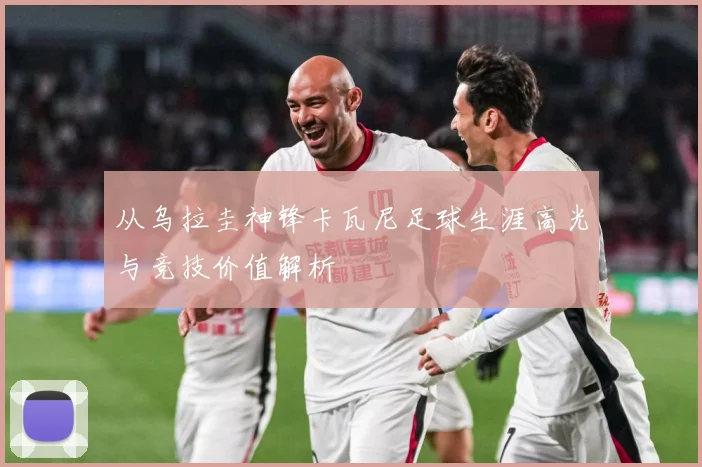 从乌拉圭神锋卡瓦尼足球生涯高光与竞技价值解析