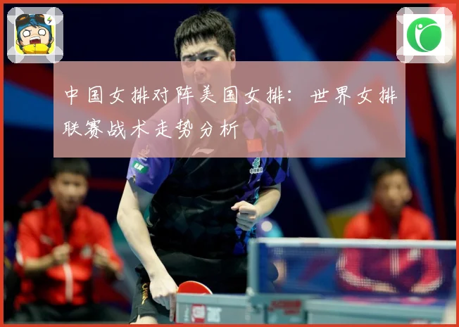 中国女排对阵美国女排：世界女排联赛战术走势分析