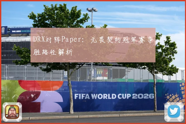 DRX对阵Paper：无畏契约冠军赛争胜路径解析