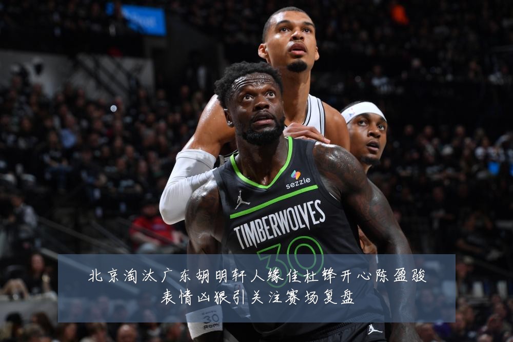 北京淘汰广东胡明轩人缘佳杜锋开心陈盈骏表情凶狠引关注赛场复盘